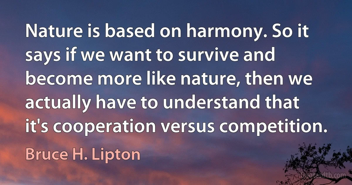 Nature is based on harmony. So it says if we want to survive and become more like nature, then we actually have to understand that it's cooperation versus competition. (Bruce H. Lipton)