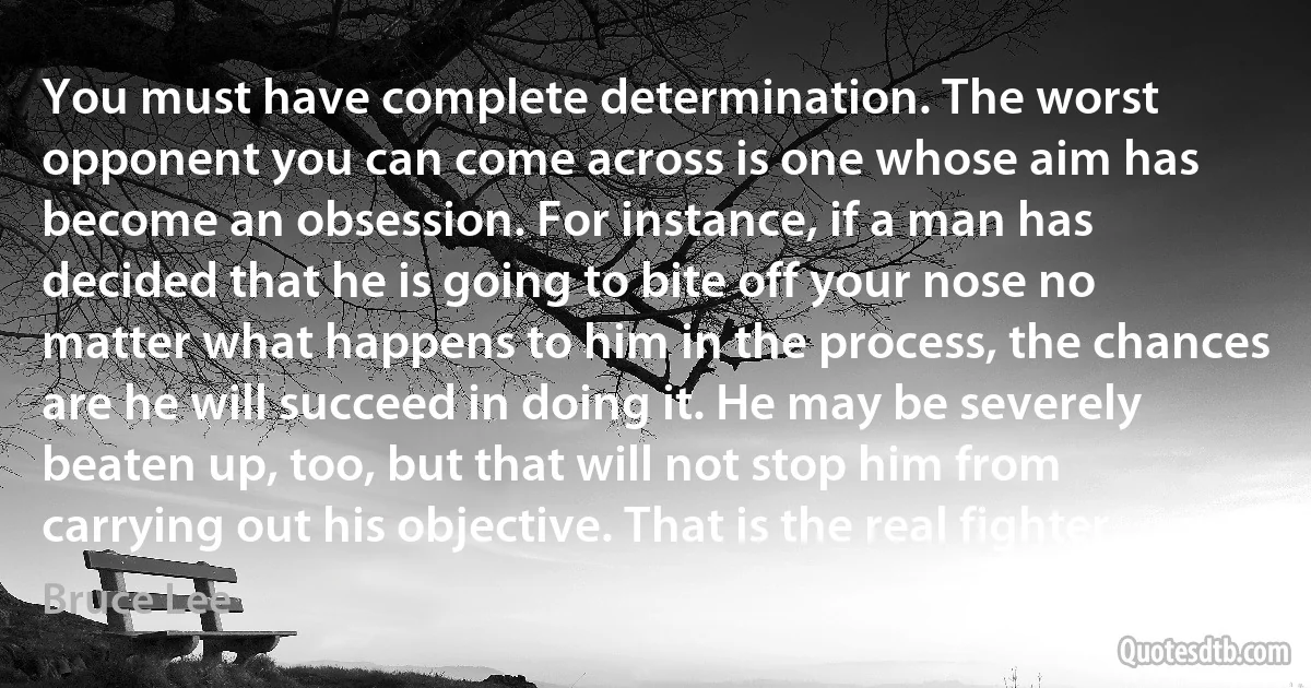 You must have complete determination. The worst opponent you can come across is one whose aim has become an obsession. For instance, if a man has decided that he is going to bite off your nose no matter what happens to him in the process, the chances are he will succeed in doing it. He may be severely beaten up, too, but that will not stop him from carrying out his objective. That is the real fighter. (Bruce Lee)