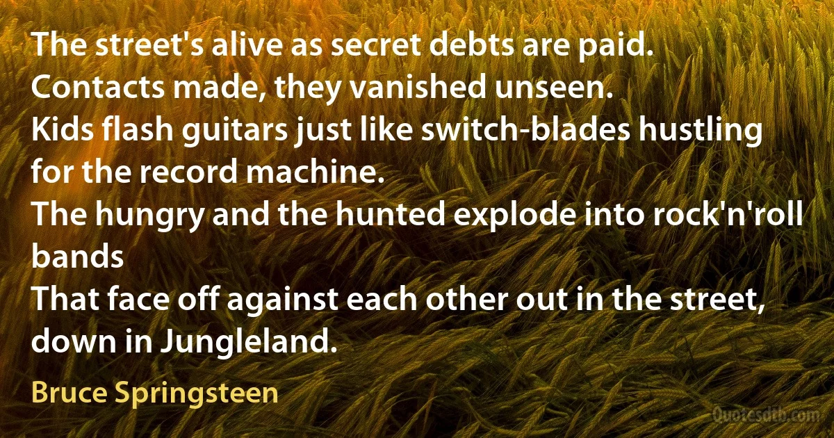 The street's alive as secret debts are paid.
Contacts made, they vanished unseen.
Kids flash guitars just like switch-blades hustling for the record machine.
The hungry and the hunted explode into rock'n'roll bands
That face off against each other out in the street, down in Jungleland. (Bruce Springsteen)