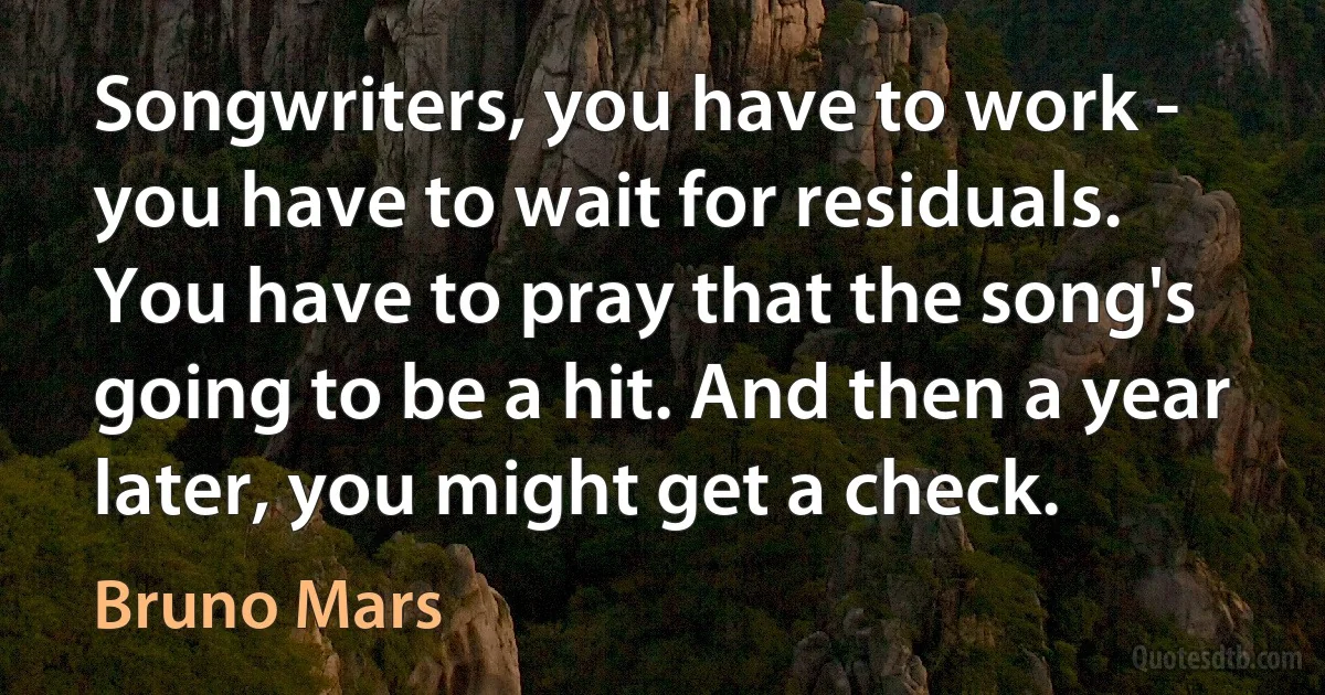 Songwriters, you have to work - you have to wait for residuals. You have to pray that the song's going to be a hit. And then a year later, you might get a check. (Bruno Mars)