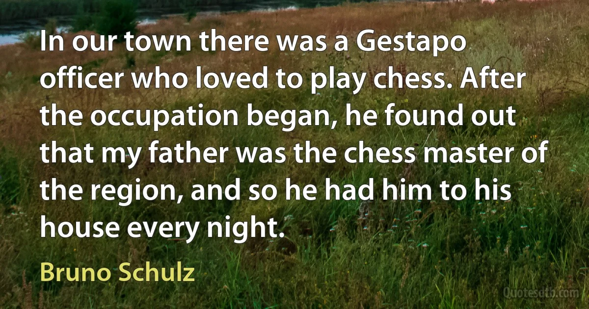 In our town there was a Gestapo officer who loved to play chess. After the occupation began, he found out that my father was the chess master of the region, and so he had him to his house every night. (Bruno Schulz)