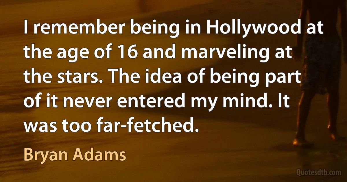 I remember being in Hollywood at the age of 16 and marveling at the stars. The idea of being part of it never entered my mind. It was too far-fetched. (Bryan Adams)