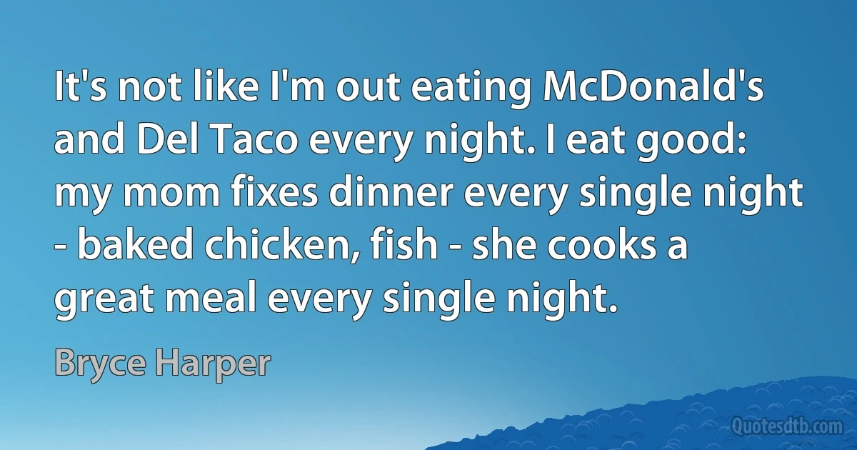 It's not like I'm out eating McDonald's and Del Taco every night. I eat good: my mom fixes dinner every single night - baked chicken, fish - she cooks a great meal every single night. (Bryce Harper)