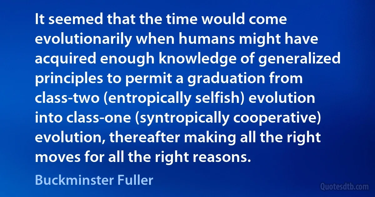 It seemed that the time would come evolutionarily when humans might have acquired enough knowledge of generalized principles to permit a graduation from class-two (entropically selfish) evolution into class-one (syntropically cooperative) evolution, thereafter making all the right moves for all the right reasons. (Buckminster Fuller)