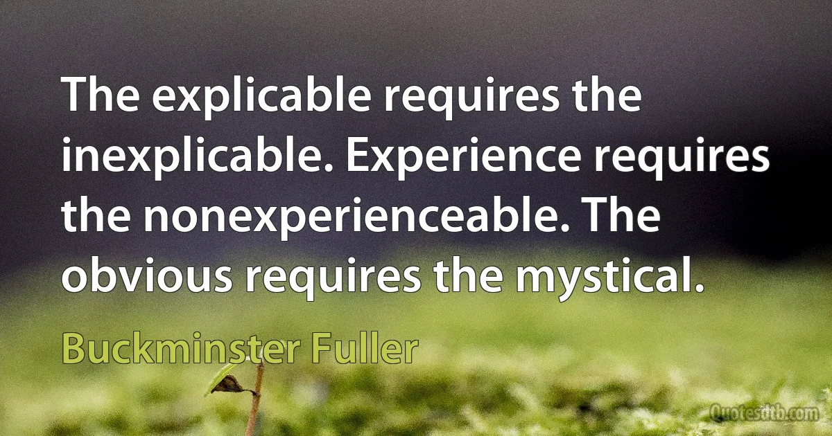 The explicable requires the inexplicable. Experience requires the nonexperienceable. The obvious requires the mystical. (Buckminster Fuller)