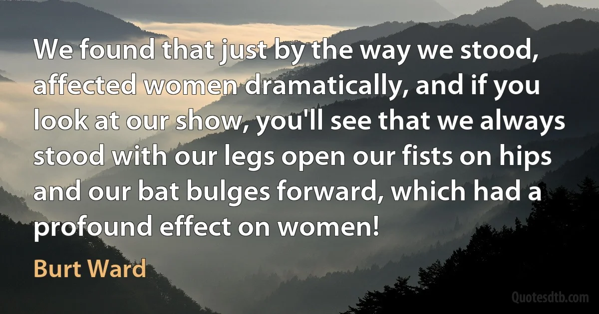 We found that just by the way we stood, affected women dramatically, and if you look at our show, you'll see that we always stood with our legs open our fists on hips and our bat bulges forward, which had a profound effect on women! (Burt Ward)