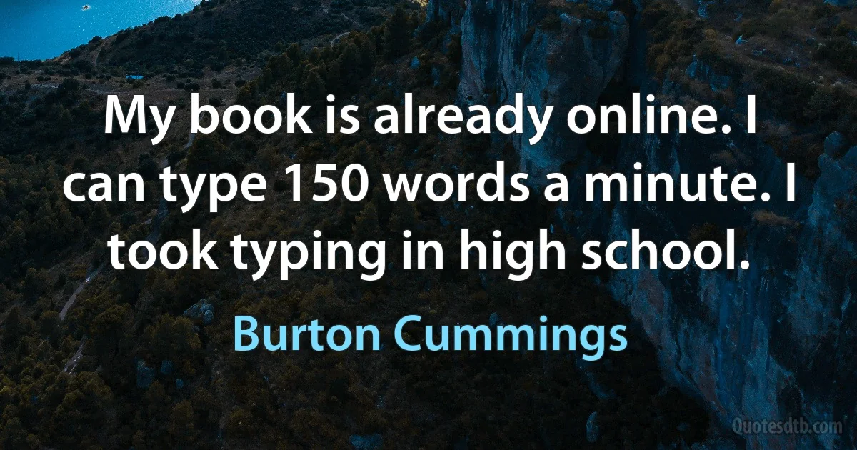 My book is already online. I can type 150 words a minute. I took typing in high school. (Burton Cummings)