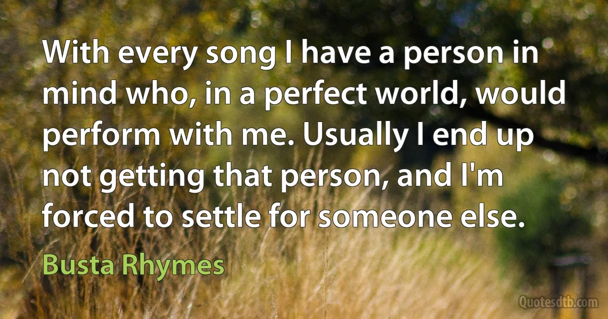 With every song I have a person in mind who, in a perfect world, would perform with me. Usually I end up not getting that person, and I'm forced to settle for someone else. (Busta Rhymes)