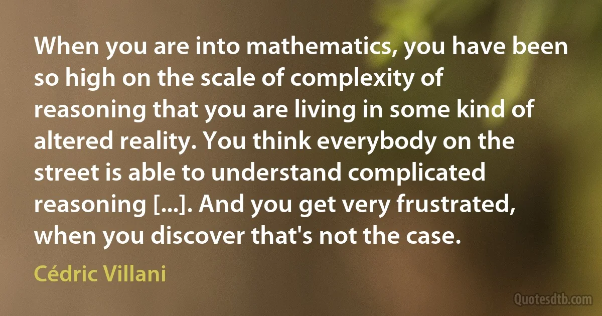 When you are into mathematics, you have been so high on the scale of complexity of reasoning that you are living in some kind of altered reality. You think everybody on the street is able to understand complicated reasoning [...]. And you get very frustrated, when you discover that's not the case. (Cédric Villani)