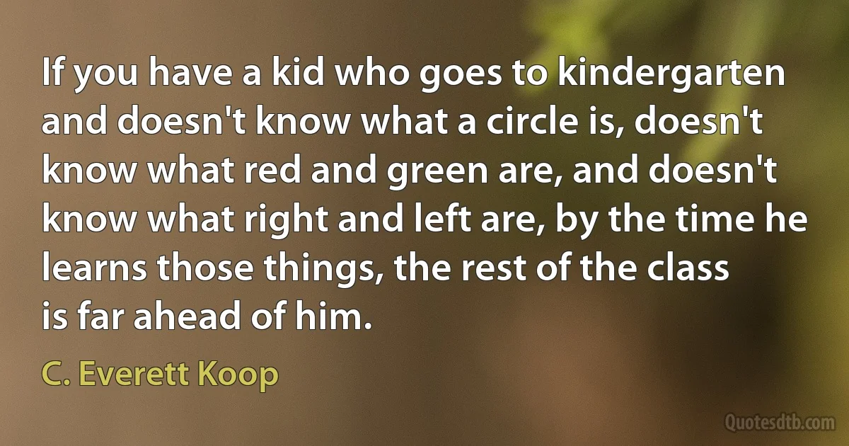 If you have a kid who goes to kindergarten and doesn't know what a circle is, doesn't know what red and green are, and doesn't know what right and left are, by the time he learns those things, the rest of the class is far ahead of him. (C. Everett Koop)