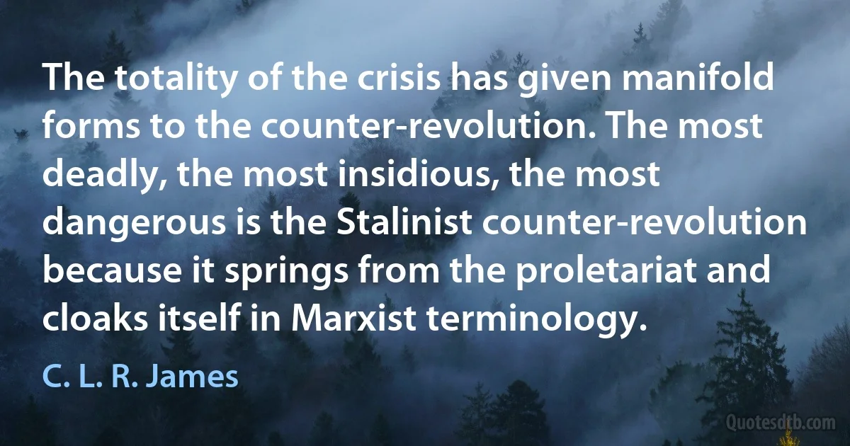 The totality of the crisis has given manifold forms to the counter-revolution. The most deadly, the most insidious, the most dangerous is the Stalinist counter-revolution because it springs from the proletariat and cloaks itself in Marxist terminology. (C. L. R. James)