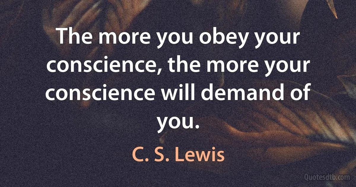 The more you obey your conscience, the more your conscience will demand of you. (C. S. Lewis)