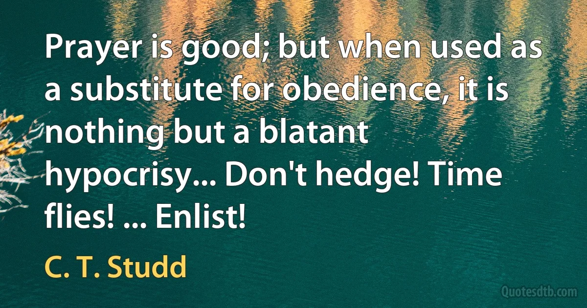 Prayer is good; but when used as a substitute for obedience, it is nothing but a blatant hypocrisy... Don't hedge! Time flies! ... Enlist! (C. T. Studd)