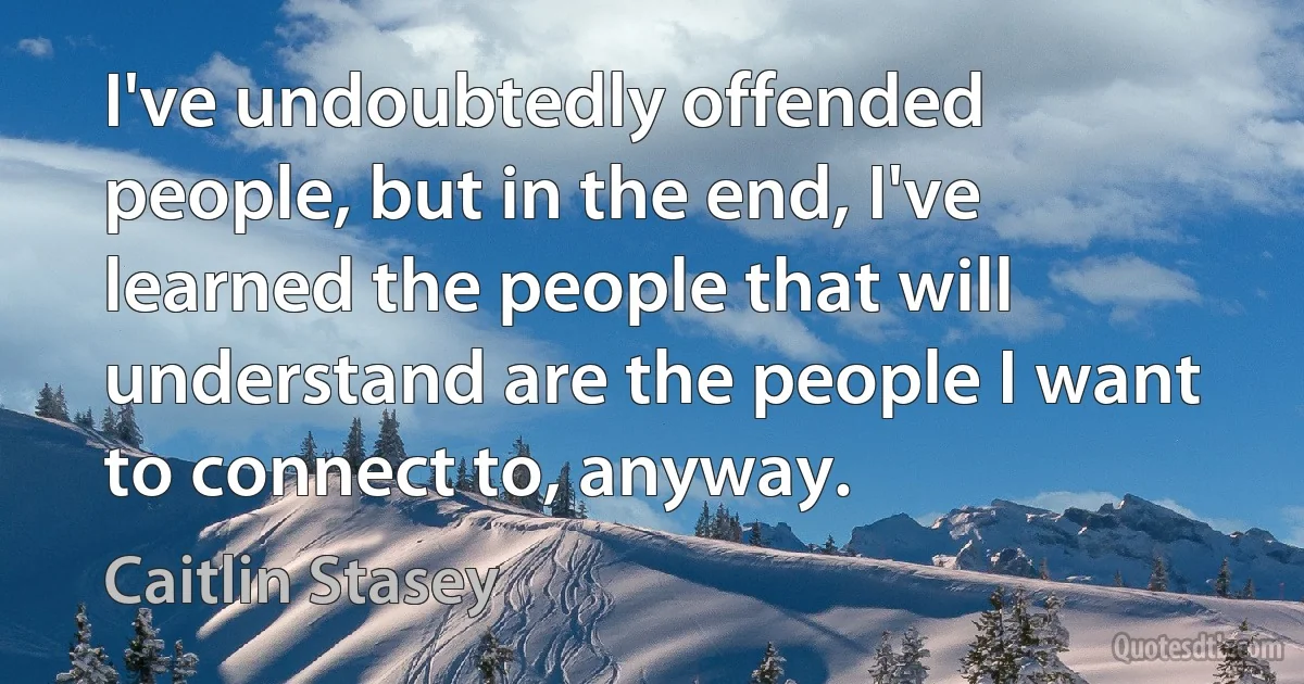 I've undoubtedly offended people, but in the end, I've learned the people that will understand are the people I want to connect to, anyway. (Caitlin Stasey)