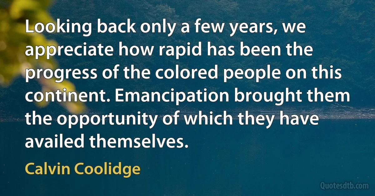 Looking back only a few years, we appreciate how rapid has been the progress of the colored people on this continent. Emancipation brought them the opportunity of which they have availed themselves. (Calvin Coolidge)