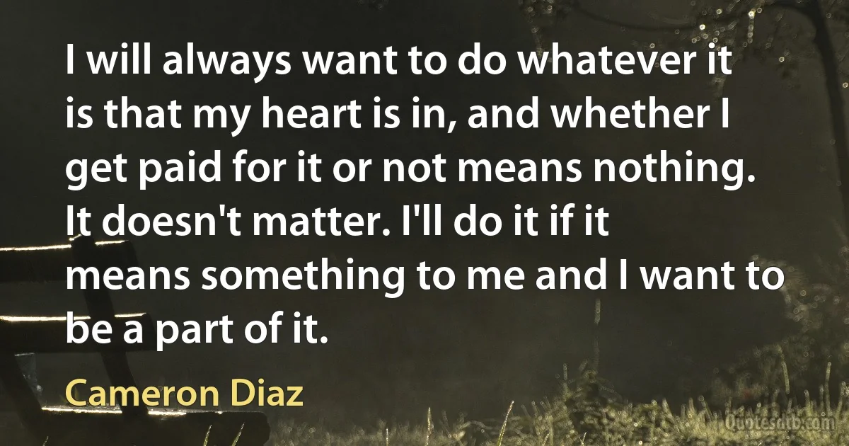 I will always want to do whatever it is that my heart is in, and whether I get paid for it or not means nothing. It doesn't matter. I'll do it if it means something to me and I want to be a part of it. (Cameron Diaz)