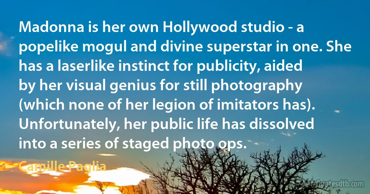 Madonna is her own Hollywood studio - a popelike mogul and divine superstar in one. She has a laserlike instinct for publicity, aided by her visual genius for still photography (which none of her legion of imitators has). Unfortunately, her public life has dissolved into a series of staged photo ops. (Camille Paglia)