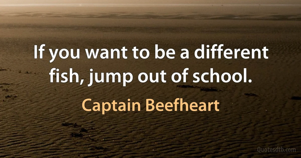 If you want to be a different fish, jump out of school. (Captain Beefheart)