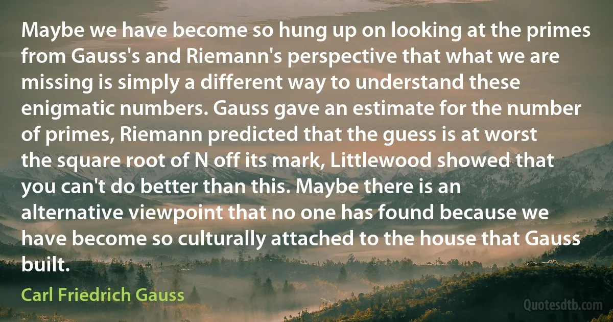 Maybe we have become so hung up on looking at the primes from Gauss's and Riemann's perspective that what we are missing is simply a different way to understand these enigmatic numbers. Gauss gave an estimate for the number of primes, Riemann predicted that the guess is at worst the square root of N off its mark, Littlewood showed that you can't do better than this. Maybe there is an alternative viewpoint that no one has found because we have become so culturally attached to the house that Gauss built. (Carl Friedrich Gauss)