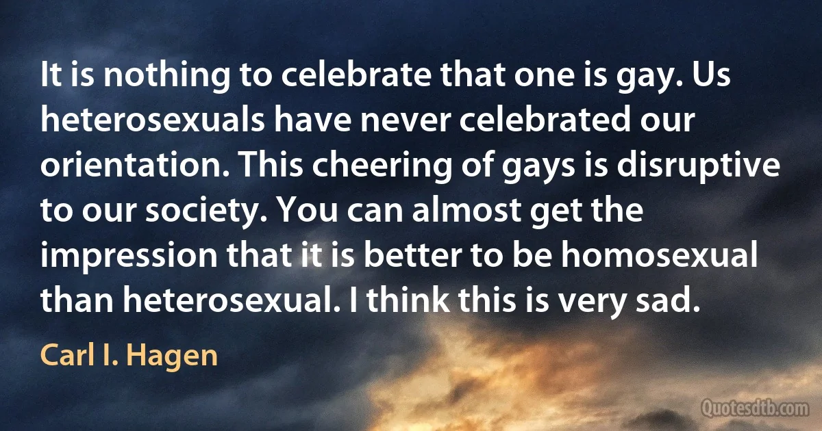 It is nothing to celebrate that one is gay. Us heterosexuals have never celebrated our orientation. This cheering of gays is disruptive to our society. You can almost get the impression that it is better to be homosexual than heterosexual. I think this is very sad. (Carl I. Hagen)