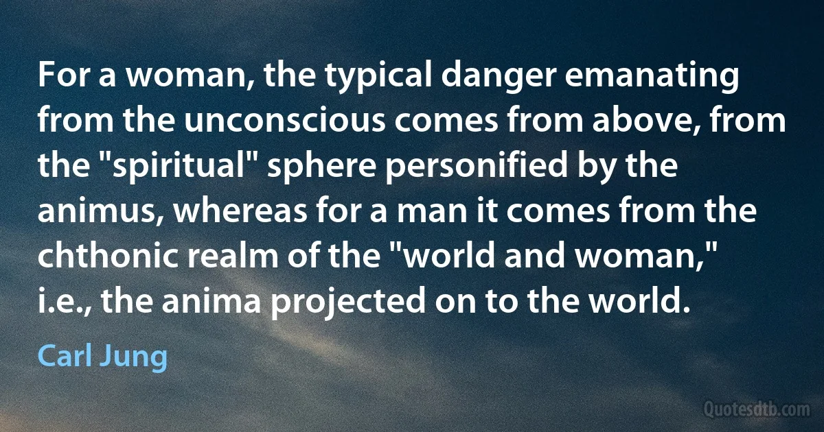 For a woman, the typical danger emanating from the unconscious comes from above, from the "spiritual" sphere personified by the animus, whereas for a man it comes from the chthonic realm of the "world and woman," i.e., the anima projected on to the world. (Carl Jung)