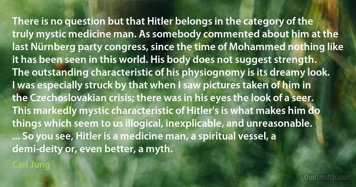 There is no question but that Hitler belongs in the category of the truly mystic medicine man. As somebody commented about him at the last Nürnberg party congress, since the time of Mohammed nothing like it has been seen in this world. His body does not suggest strength. The outstanding characteristic of his physiognomy is its dreamy look. I was especially struck by that when I saw pictures taken of him in the Czechoslovakian crisis; there was in his eyes the look of a seer. This markedly mystic characteristic of Hitler's is what makes him do things which seem to us illogical, inexplicable, and unreasonable. ... So you see, Hitler is a medicine man, a spiritual vessel, a demi-deity or, even better, a myth. (Carl Jung)