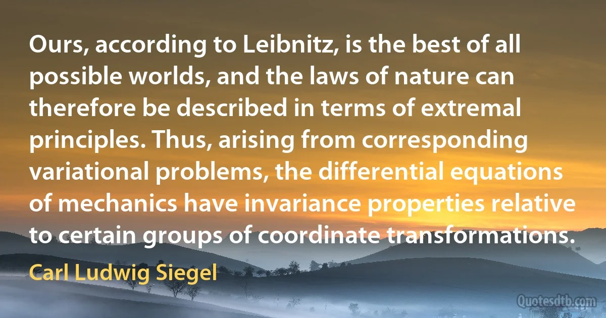 Ours, according to Leibnitz, is the best of all possible worlds, and the laws of nature can therefore be described in terms of extremal principles. Thus, arising from corresponding variational problems, the differential equations of mechanics have invariance properties relative to certain groups of coordinate transformations. (Carl Ludwig Siegel)