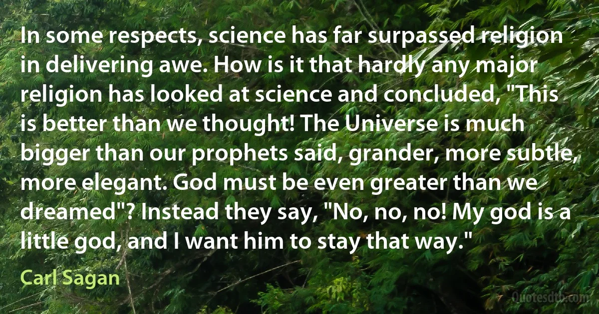 In some respects, science has far surpassed religion in delivering awe. How is it that hardly any major religion has looked at science and concluded, "This is better than we thought! The Universe is much bigger than our prophets said, grander, more subtle, more elegant. God must be even greater than we dreamed"? Instead they say, "No, no, no! My god is a little god, and I want him to stay that way." (Carl Sagan)