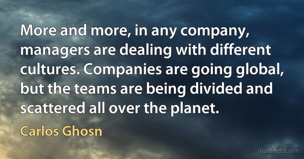 More and more, in any company, managers are dealing with different cultures. Companies are going global, but the teams are being divided and scattered all over the planet. (Carlos Ghosn)