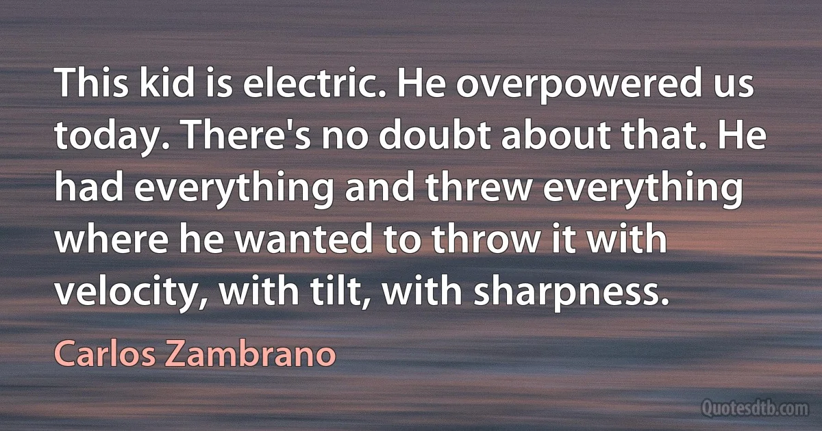 This kid is electric. He overpowered us today. There's no doubt about that. He had everything and threw everything where he wanted to throw it with velocity, with tilt, with sharpness. (Carlos Zambrano)