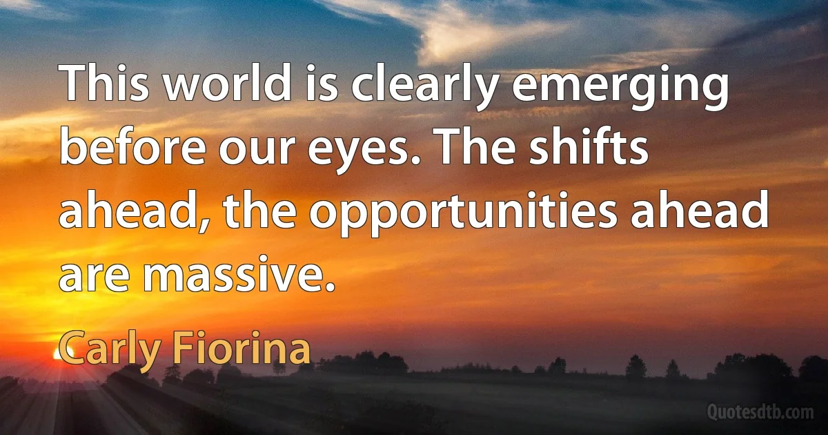 This world is clearly emerging before our eyes. The shifts ahead, the opportunities ahead are massive. (Carly Fiorina)