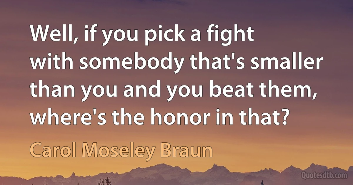 Well, if you pick a fight with somebody that's smaller than you and you beat them, where's the honor in that? (Carol Moseley Braun)