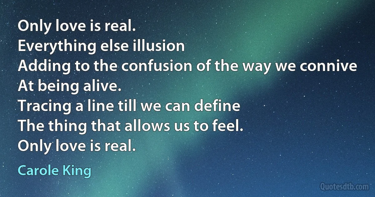 Only love is real.
Everything else illusion
Adding to the confusion of the way we connive
At being alive.
Tracing a line till we can define
The thing that allows us to feel.
Only love is real. (Carole King)