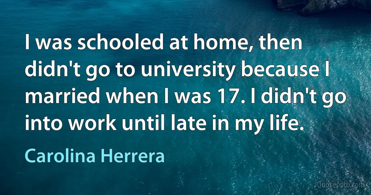 I was schooled at home, then didn't go to university because I married when I was 17. I didn't go into work until late in my life. (Carolina Herrera)