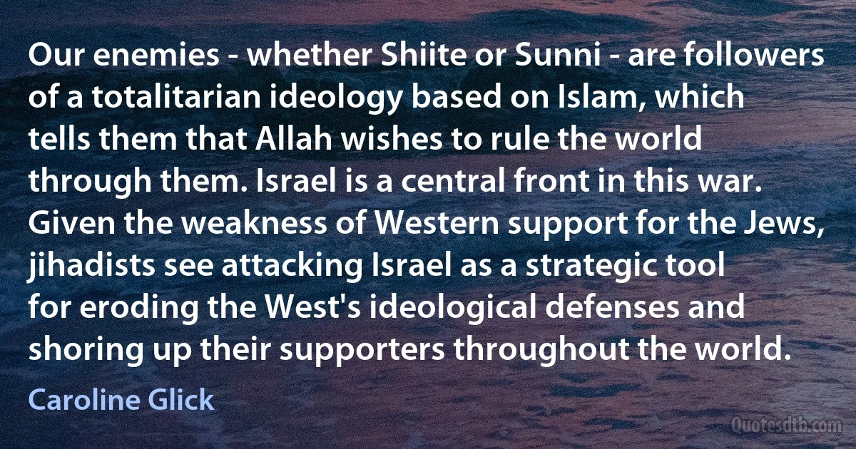 Our enemies - whether Shiite or Sunni - are followers of a totalitarian ideology based on Islam, which tells them that Allah wishes to rule the world through them. Israel is a central front in this war. Given the weakness of Western support for the Jews, jihadists see attacking Israel as a strategic tool for eroding the West's ideological defenses and shoring up their supporters throughout the world. (Caroline Glick)