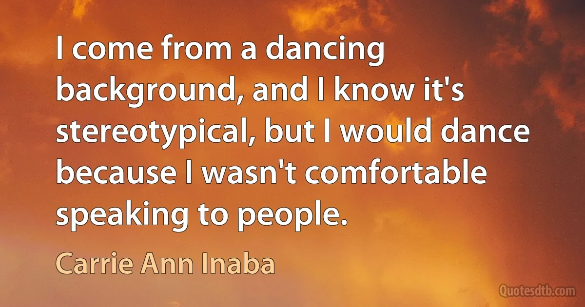 I come from a dancing background, and I know it's stereotypical, but I would dance because I wasn't comfortable speaking to people. (Carrie Ann Inaba)