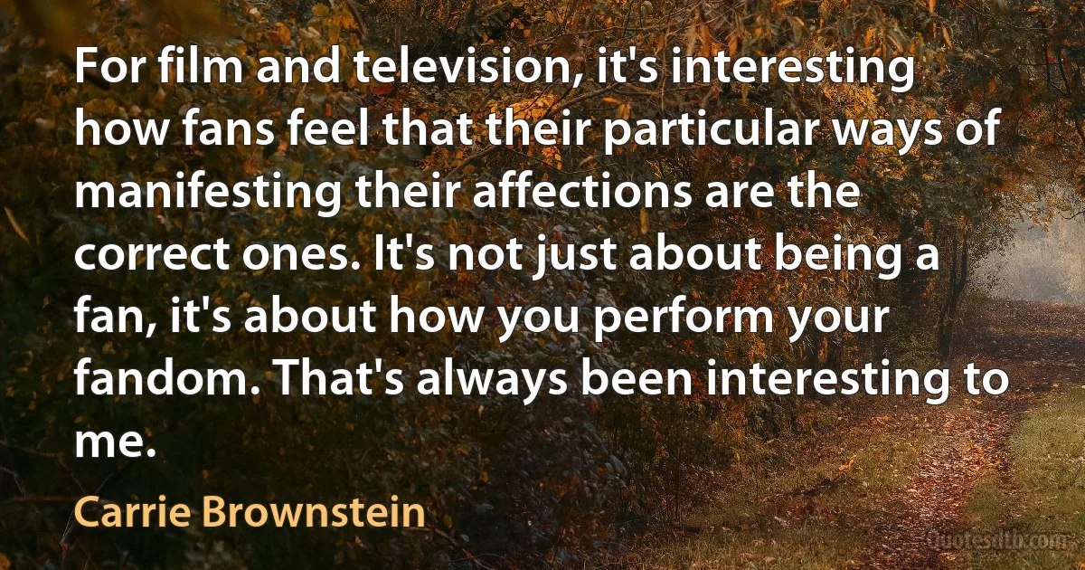 For film and television, it's interesting how fans feel that their particular ways of manifesting their affections are the correct ones. It's not just about being a fan, it's about how you perform your fandom. That's always been interesting to me. (Carrie Brownstein)