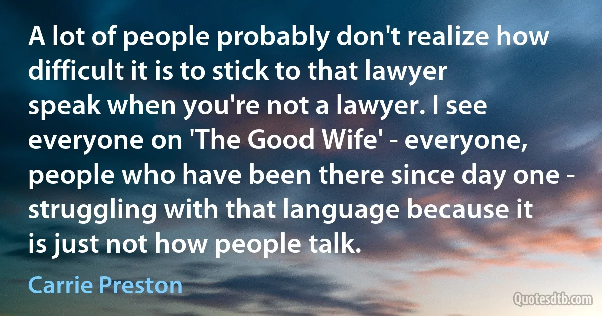 A lot of people probably don't realize how difficult it is to stick to that lawyer speak when you're not a lawyer. I see everyone on 'The Good Wife' - everyone, people who have been there since day one - struggling with that language because it is just not how people talk. (Carrie Preston)