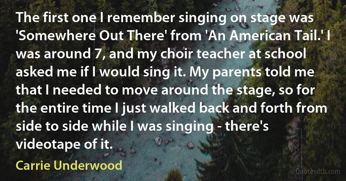 The first one I remember singing on stage was 'Somewhere Out There' from 'An American Tail.' I was around 7, and my choir teacher at school asked me if I would sing it. My parents told me that I needed to move around the stage, so for the entire time I just walked back and forth from side to side while I was singing - there's videotape of it. (Carrie Underwood)