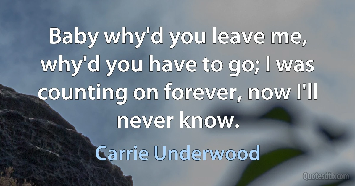 Baby why'd you leave me, why'd you have to go; I was counting on forever, now I'll never know. (Carrie Underwood)