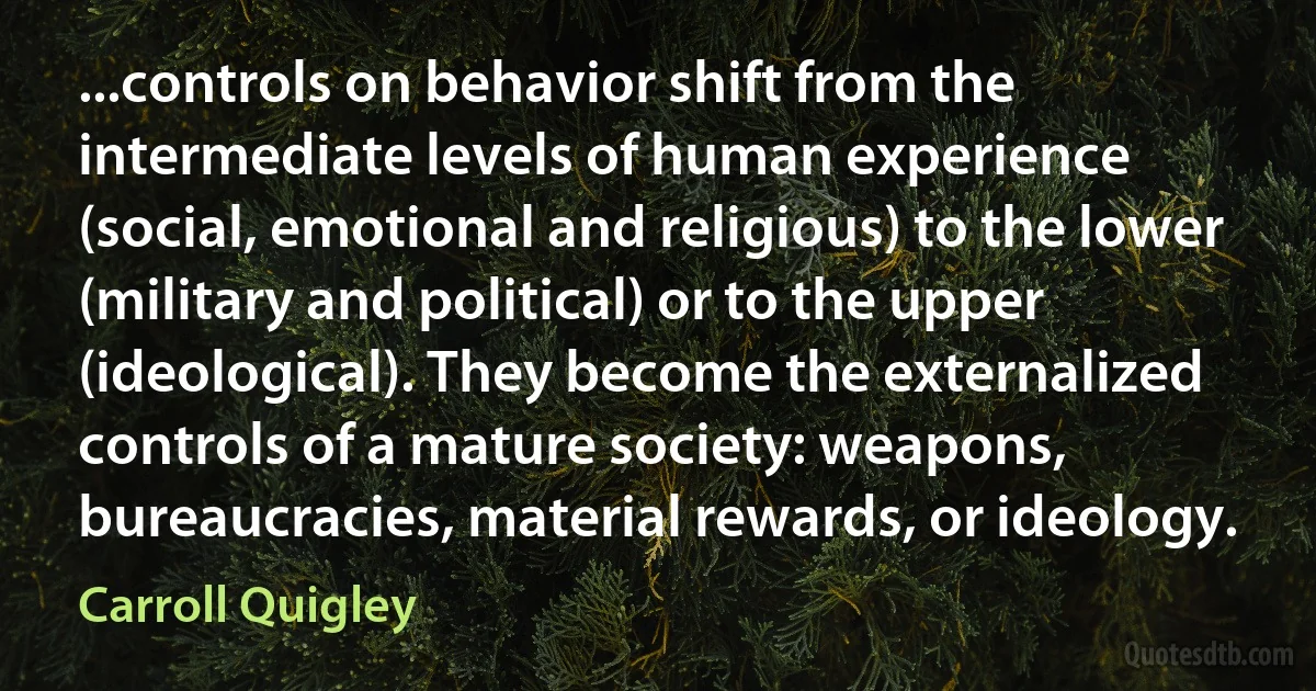 ...controls on behavior shift from the intermediate levels of human experience (social, emotional and religious) to the lower (military and political) or to the upper (ideological). They become the externalized controls of a mature society: weapons, bureaucracies, material rewards, or ideology. (Carroll Quigley)