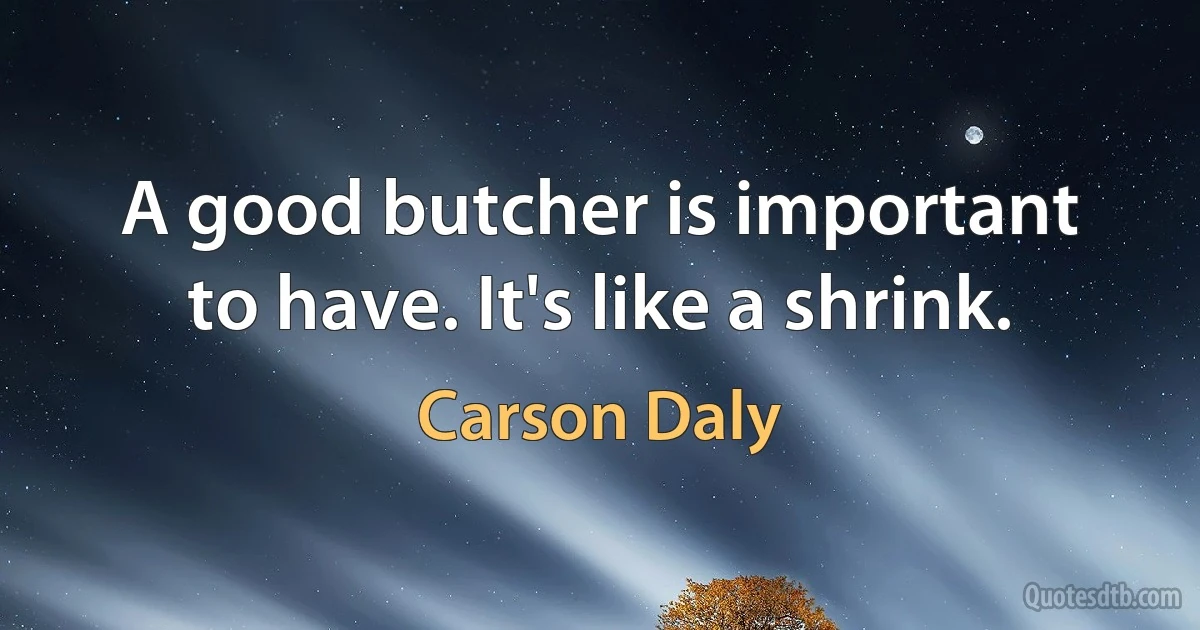 A good butcher is important to have. It's like a shrink. (Carson Daly)