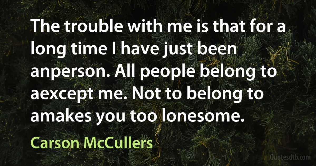 The trouble with me is that for a long time I have just been anperson. All people belong to aexcept me. Not to belong to amakes you too lonesome. (Carson McCullers)