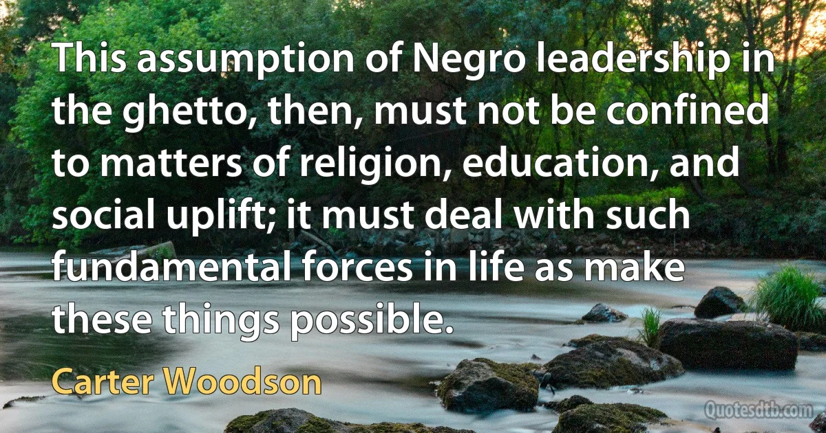 This assumption of Negro leadership in the ghetto, then, must not be confined to matters of religion, education, and social uplift; it must deal with such fundamental forces in life as make these things possible. (Carter Woodson)