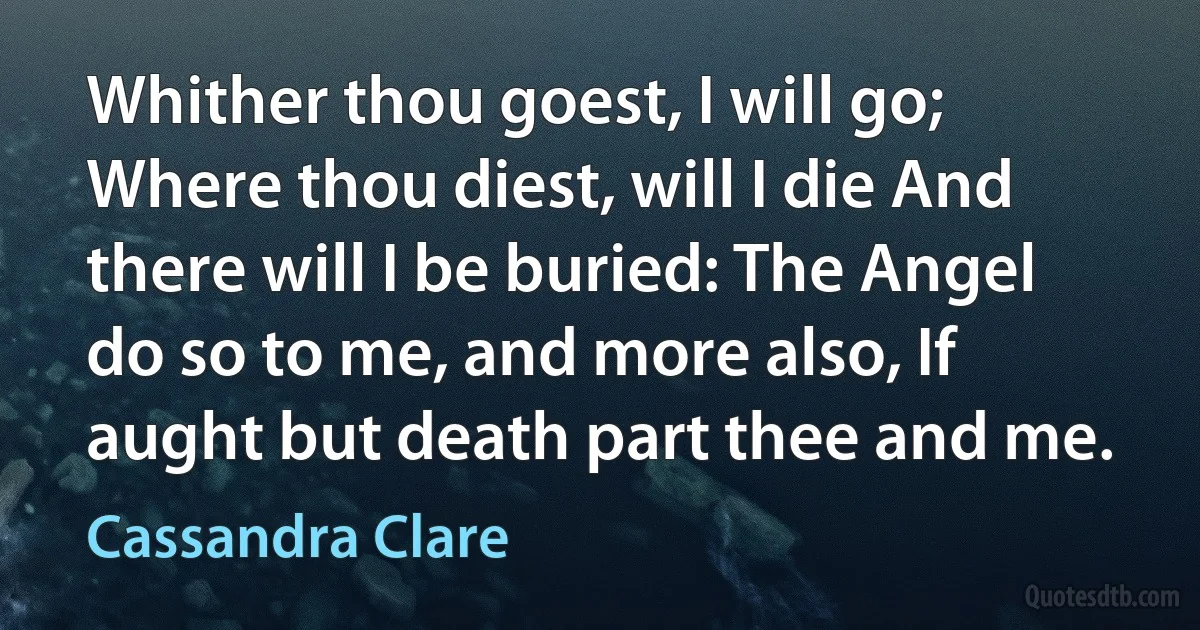 Whither thou goest, I will go; Where thou diest, will I die And there will I be buried: The Angel do so to me, and more also, If aught but death part thee and me. (Cassandra Clare)