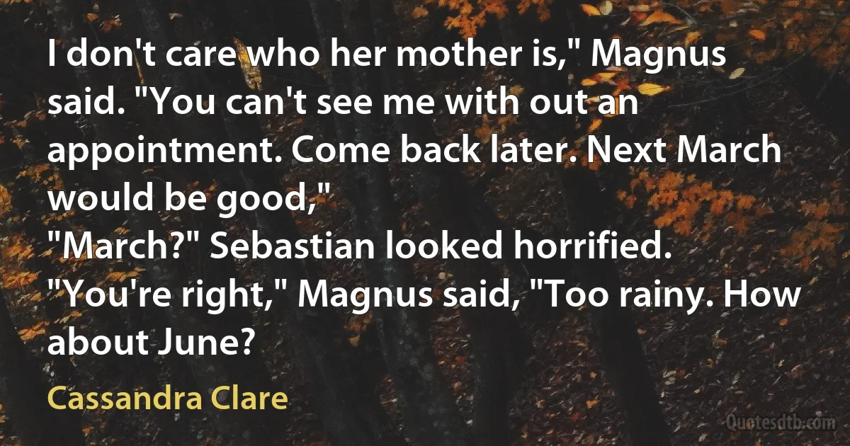 I don't care who her mother is," Magnus said. "You can't see me with out an appointment. Come back later. Next March would be good,"
"March?" Sebastian looked horrified.
"You're right," Magnus said, "Too rainy. How about June? (Cassandra Clare)