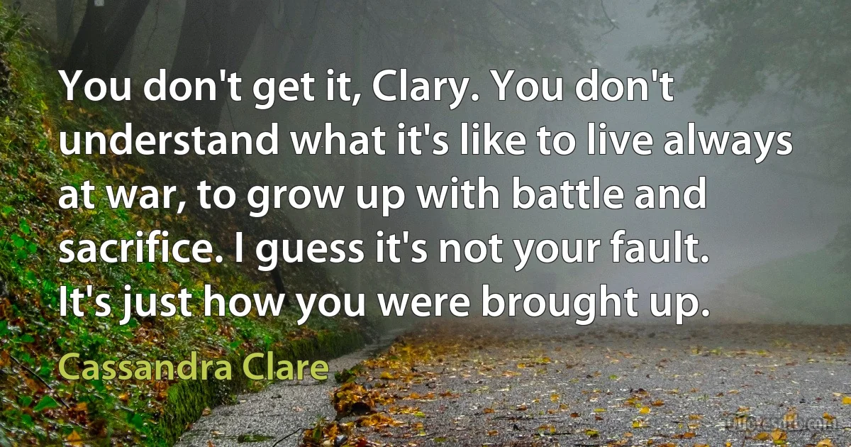 You don't get it, Clary. You don't understand what it's like to live always at war, to grow up with battle and sacrifice. I guess it's not your fault. It's just how you were brought up. (Cassandra Clare)