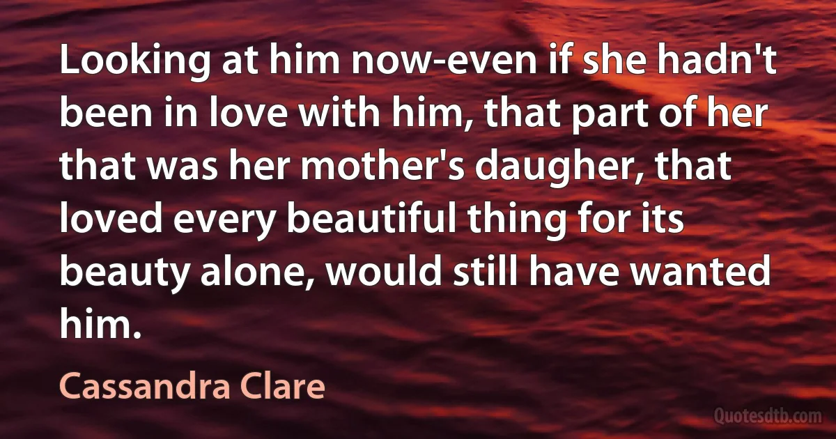 Looking at him now-even if she hadn't been in love with him, that part of her that was her mother's daugher, that loved every beautiful thing for its beauty alone, would still have wanted him. (Cassandra Clare)