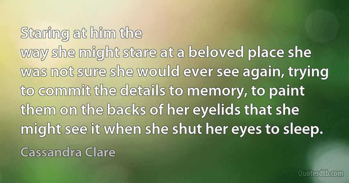 Staring at him the
way she might stare at a beloved place she
was not sure she would ever see again, trying
to commit the details to memory, to paint
them on the backs of her eyelids that she
might see it when she shut her eyes to sleep. (Cassandra Clare)