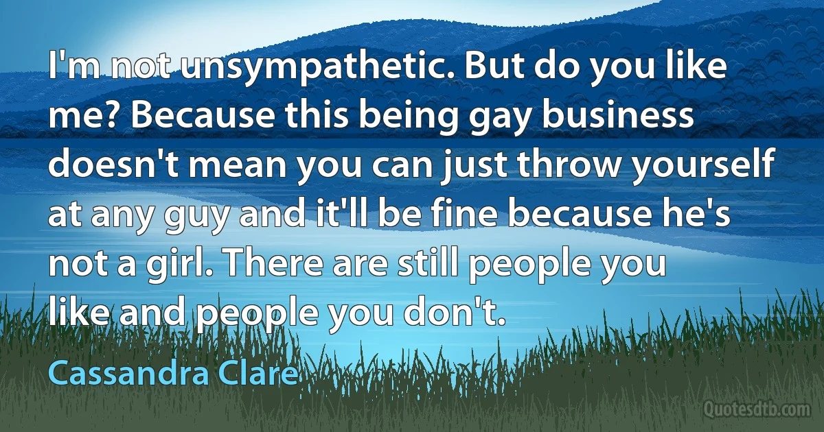 I'm not unsympathetic. But do you like me? Because this being gay business doesn't mean you can just throw yourself at any guy and it'll be fine because he's not a girl. There are still people you like and people you don't. (Cassandra Clare)